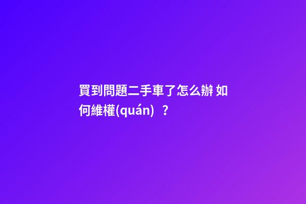 買到問題二手車了怎么辦 如何維權(quán)？